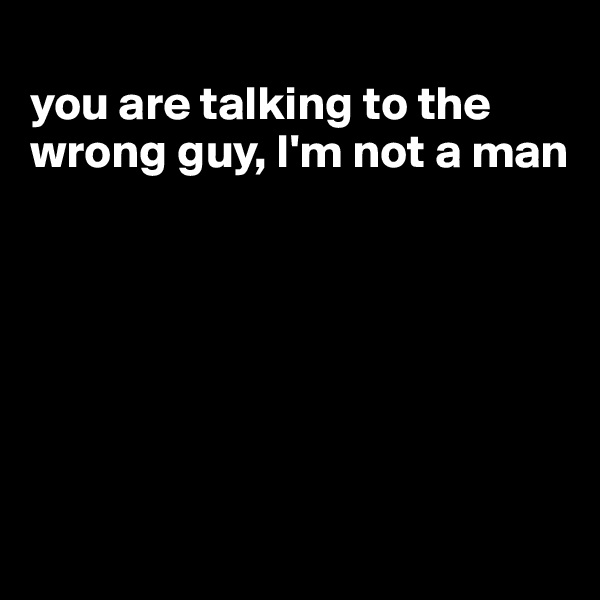 
you are talking to the wrong guy, I'm not a man








