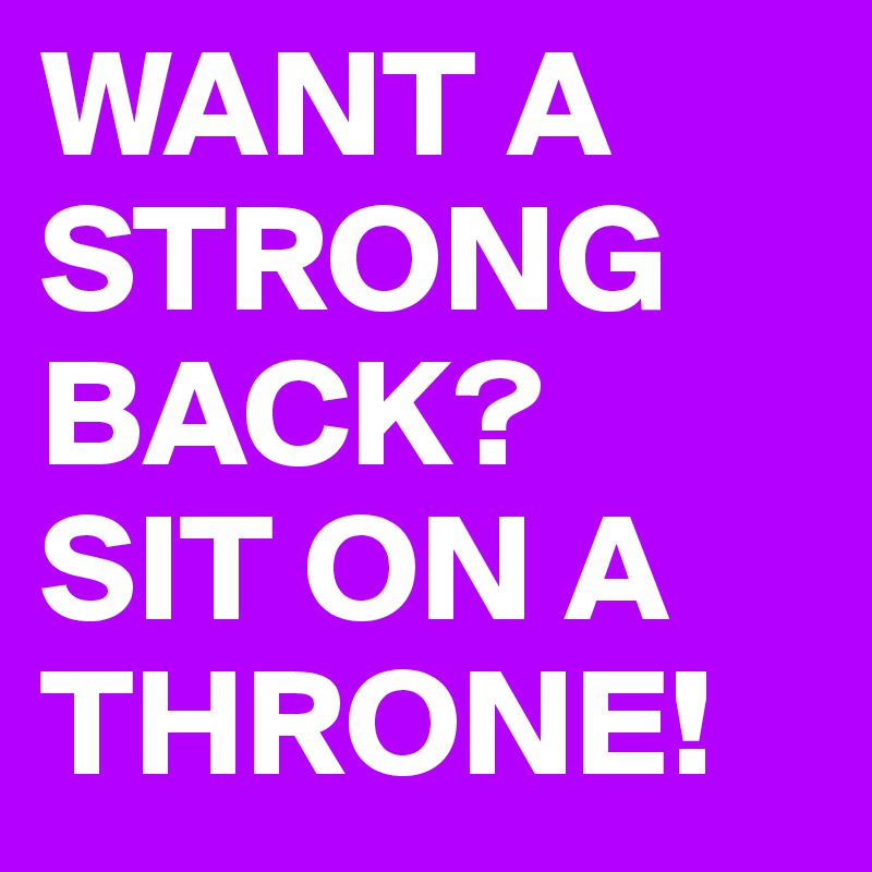 WANT A STRONG BACK?
SIT ON A THRONE!