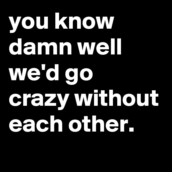you know damn well we'd go crazy without each other.