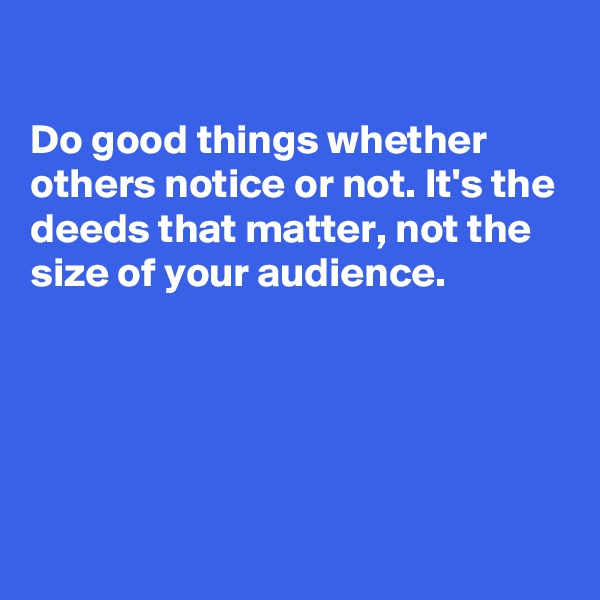 

Do good things whether others notice or not. It's the deeds that matter, not the size of your audience.





