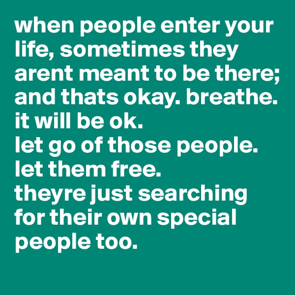 when people enter your life, sometimes they arent meant to be there;
and thats okay. breathe. 
it will be ok.
let go of those people. let them free. 
theyre just searching for their own special people too.