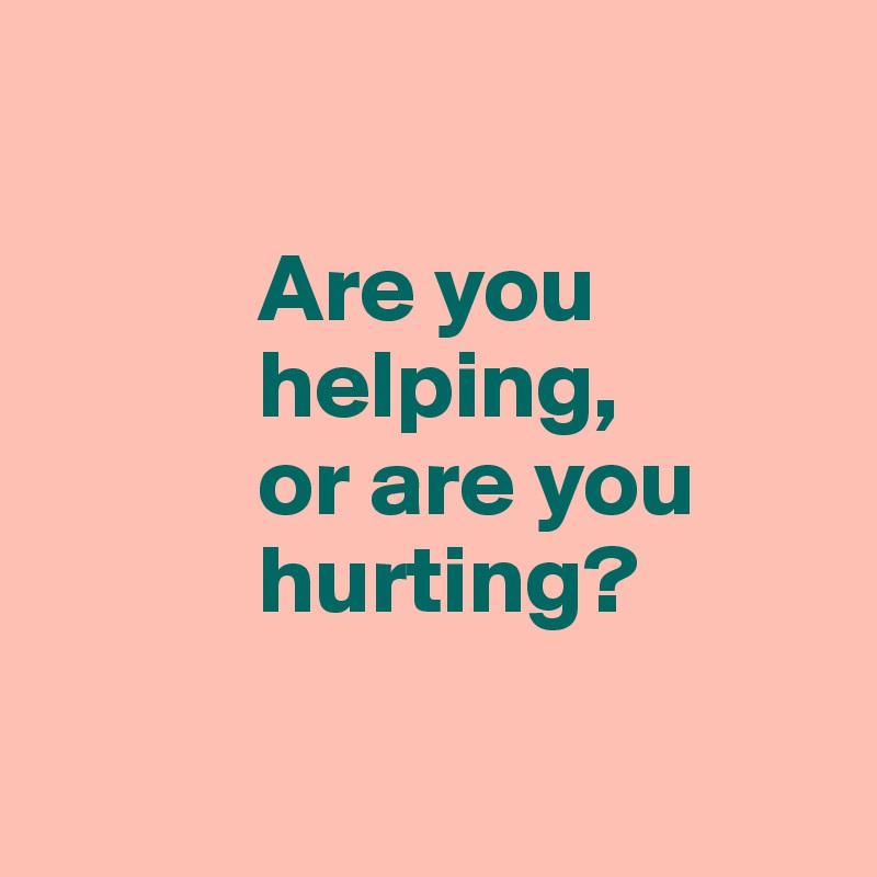 

           Are you 
           helping, 
           or are you     
           hurting?

