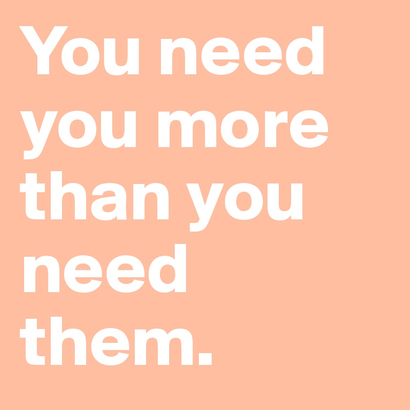 You need you more than you need them. 