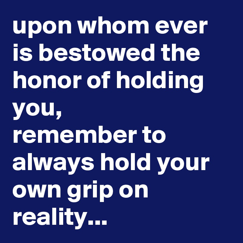 upon whom ever is bestowed the honor of holding you,
remember to always hold your own grip on reality...