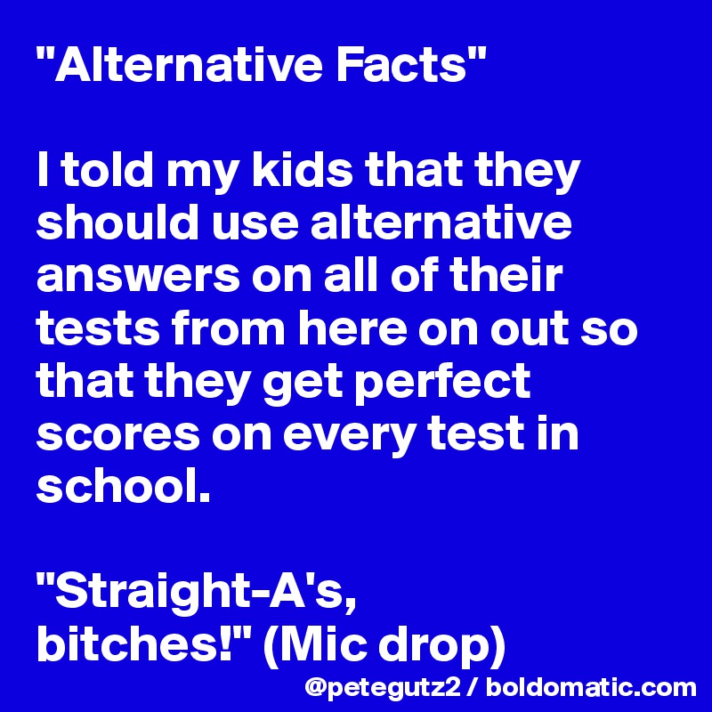 "Alternative Facts"

I told my kids that they should use alternative answers on all of their tests from here on out so that they get perfect scores on every test in school.

"Straight-A's, bitches!" (Mic drop)