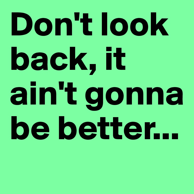Don't look back, it ain't gonna be better...