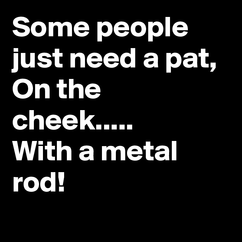 Some people just need a pat, 
On the
cheek.....
With a metal rod!