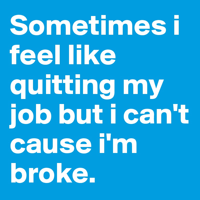 Sometimes i feel like quitting my job but i can't cause i'm broke.