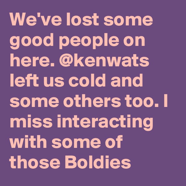 We've lost some good people on here. @kenwats left us cold and some others too. I miss interacting with some of those Boldies 