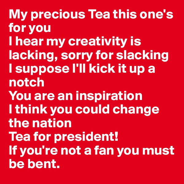 My precious Tea this one's for you
I hear my creativity is lacking, sorry for slacking
I suppose I'll kick it up a notch
You are an inspiration
I think you could change the nation
Tea for president!
If you're not a fan you must be bent. 