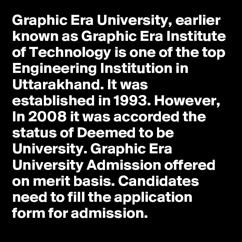 Graphic Era University, earlier known as Graphic Era Institute of Technology is one of the top Engineering Institution in Uttarakhand. It was established in 1993. However,  In 2008 it was accorded the status of Deemed to be University. Graphic Era University Admission offered  on merit basis. Candidates need to fill the application form for admission.