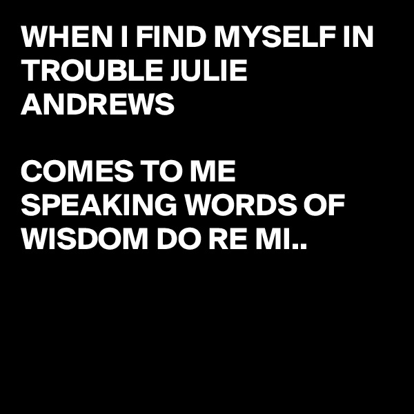 WHEN I FIND MYSELF IN TROUBLE JULIE ANDREWS 

COMES TO ME
SPEAKING WORDS OF WISDOM DO RE MI..



