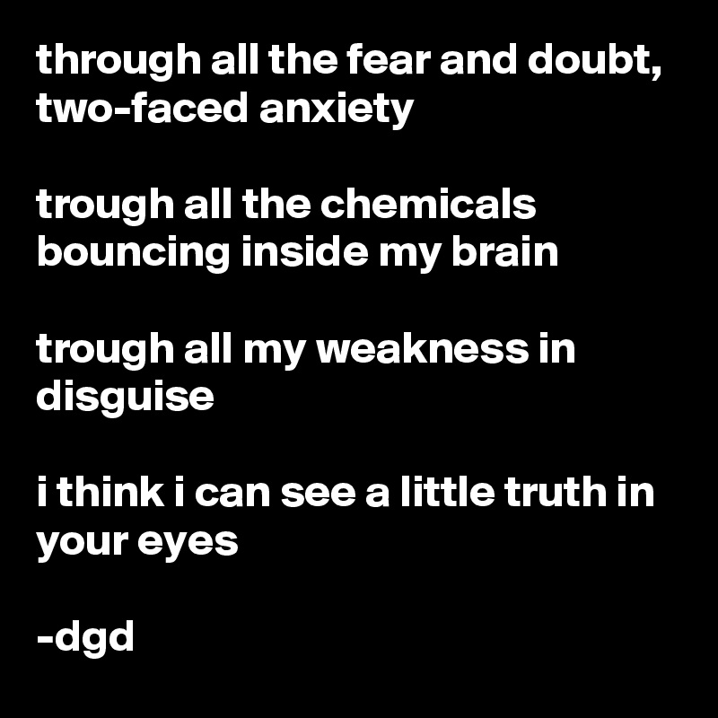 through all the fear and doubt,
two-faced anxiety

trough all the chemicals bouncing inside my brain

trough all my weakness in disguise

i think i can see a little truth in your eyes

-dgd