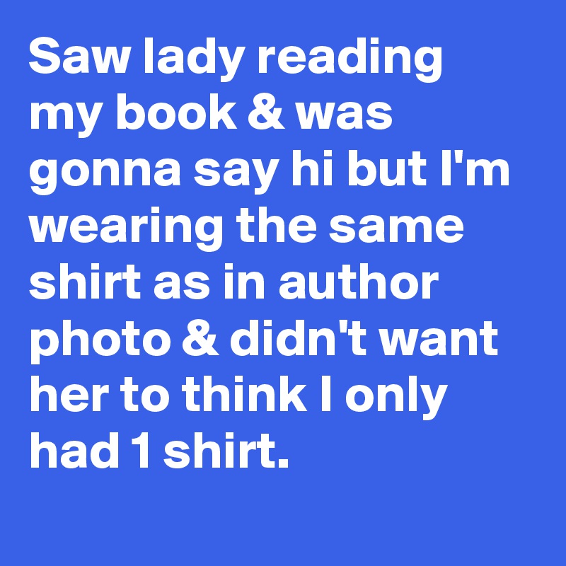 Saw lady reading my book & was gonna say hi but I'm wearing the same shirt as in author photo & didn't want her to think I only had 1 shirt.