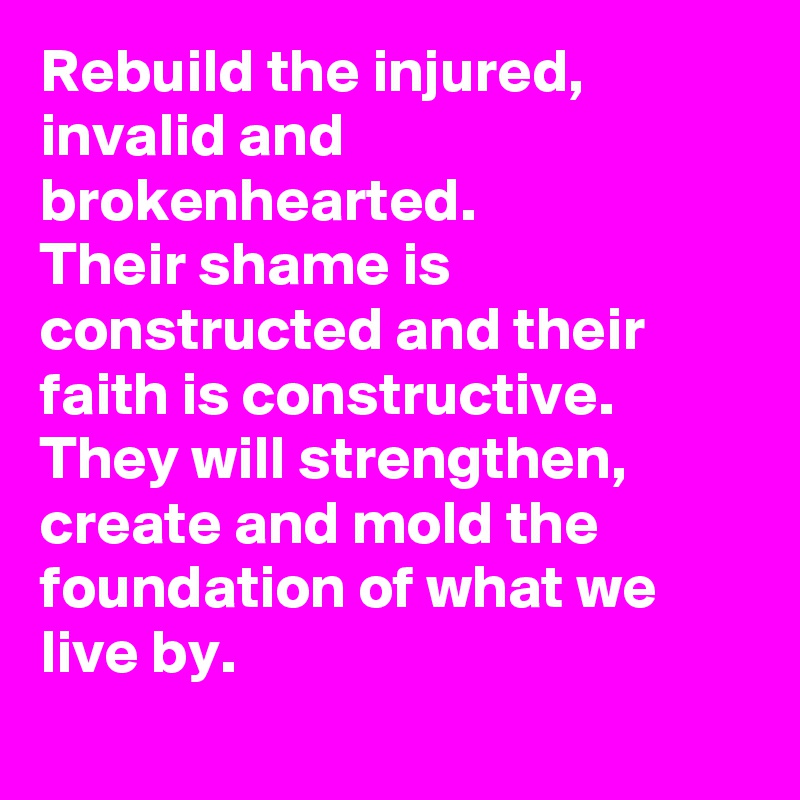 Rebuild the injured, invalid and brokenhearted.
Their shame is constructed and their faith is constructive.
They will strengthen, create and mold the foundation of what we live by.
