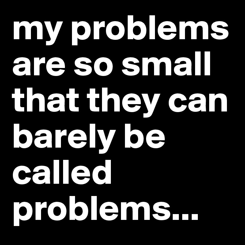 my problems are so small that they can barely be called problems...