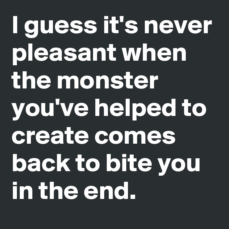 I guess it's never pleasant when the monster you've helped to create comes back to bite you in the end.