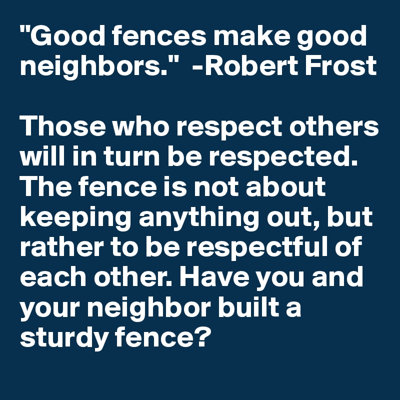 "Good fences make good neighbors."  -Robert Frost

Those who respect others will in turn be respected. The fence is not about keeping anything out, but rather to be respectful of each other. Have you and your neighbor built a sturdy fence?