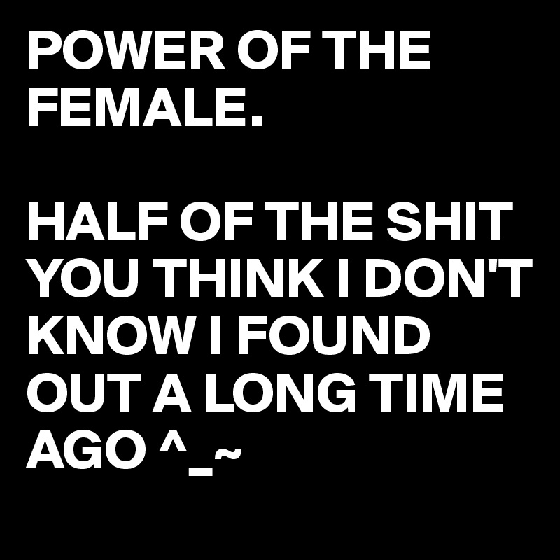 POWER OF THE 
FEMALE.

HALF OF THE SHIT YOU THINK I DON'T KNOW I FOUND OUT A LONG TIME AGO ^_~