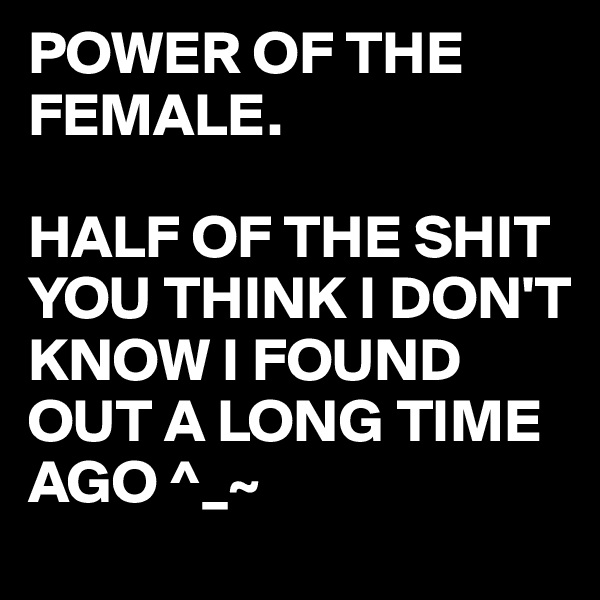 POWER OF THE 
FEMALE.

HALF OF THE SHIT YOU THINK I DON'T KNOW I FOUND OUT A LONG TIME AGO ^_~