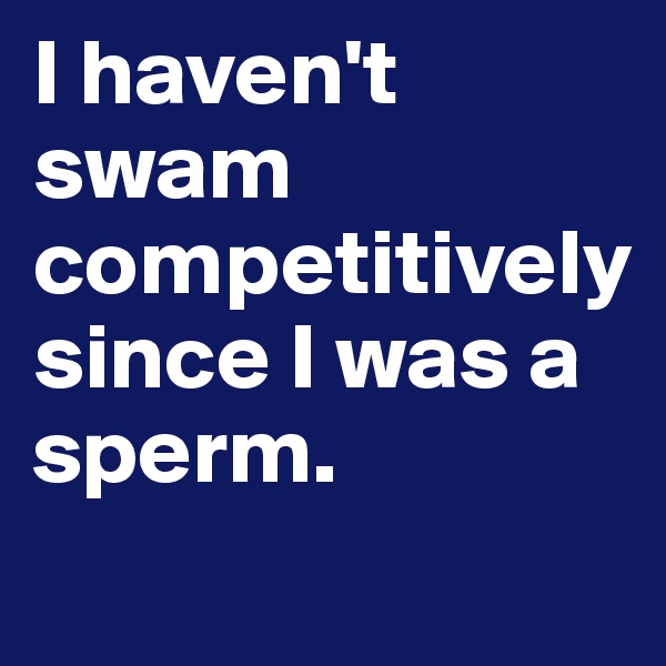 I haven't swam competitively 
since I was a sperm. 
