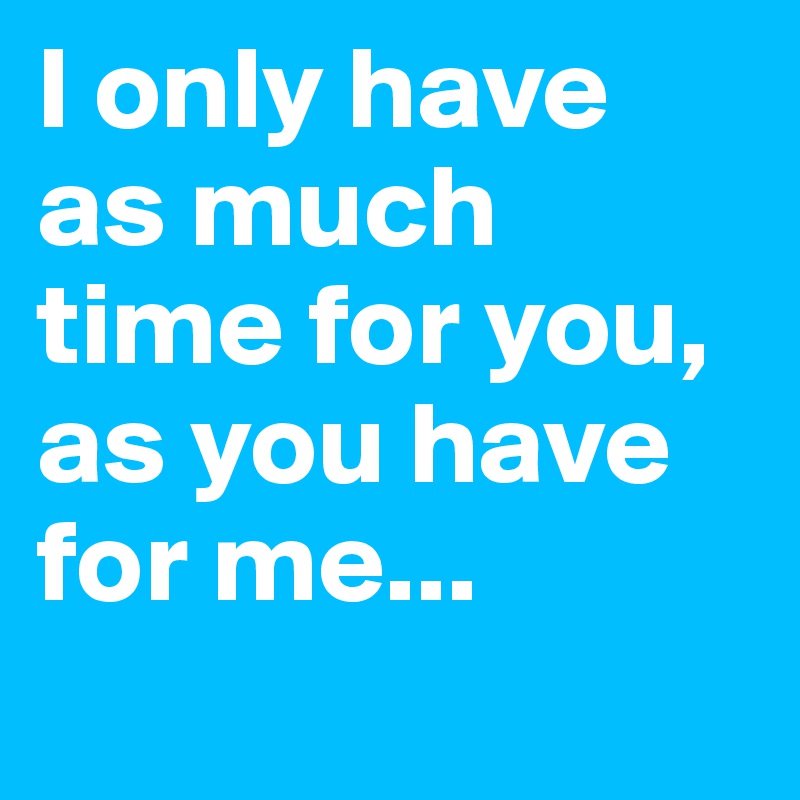 I only have as much time for you, as you have for me...
