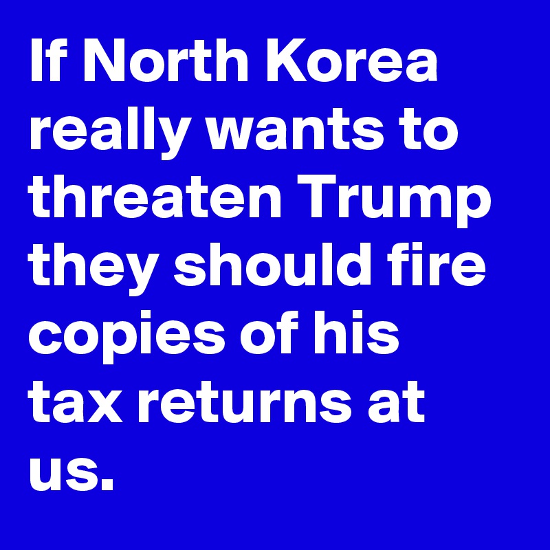 If North Korea really wants to threaten Trump they should fire copies of his tax returns at us.