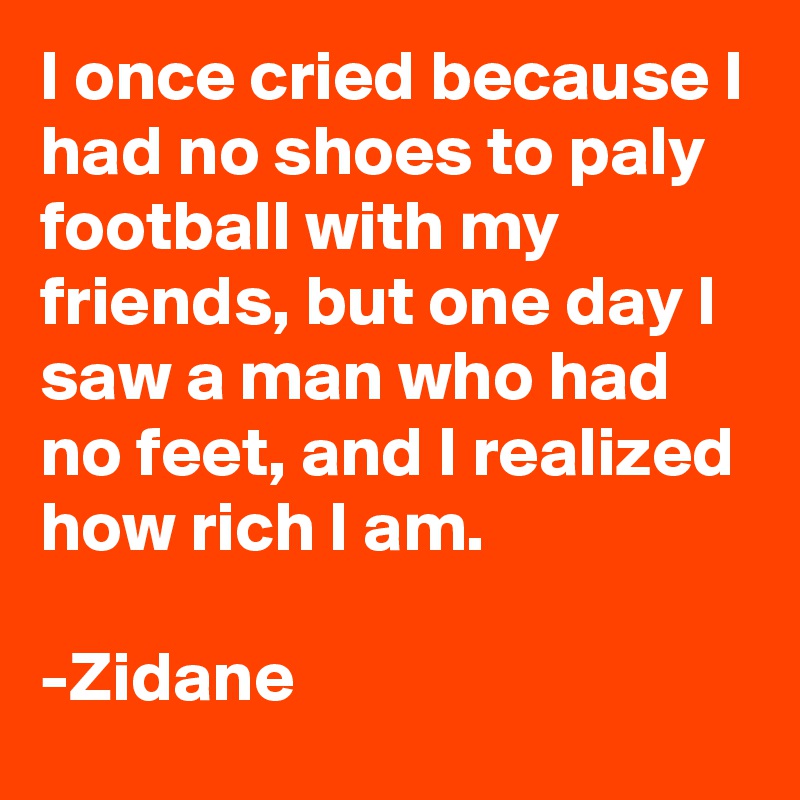 I once cried because I had no shoes to paly football with my friends, but one day I  saw a man who had no feet, and I realized how rich I am.

-Zidane