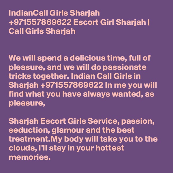 IndianCall Girls Sharjah +971557869622 Escort Girl Sharjah | Call Girls Sharjah


We will spend a delicious time, full of pleasure, and we will do passionate tricks together. Indian Call Girls in Sharjah +971557869622 In me you will find what you have always wanted, as pleasure, 

Sharjah Escort Girls Service, passion, seduction, glamour and the best treatment.My body will take you to the clouds, I'll stay in your hottest memories. 
