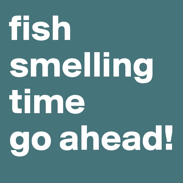 fish smelling 
time
go ahead!