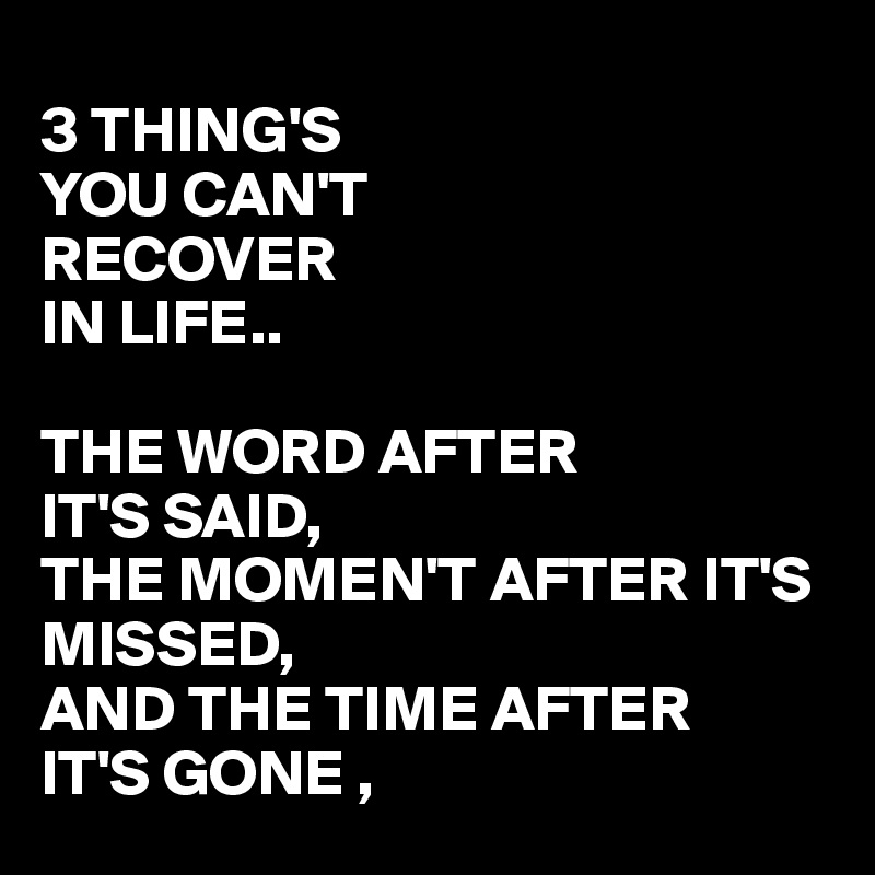 
3 THING'S 
YOU CAN'T
RECOVER
IN LIFE..

THE WORD AFTER 
IT'S SAID,
THE MOMEN'T AFTER IT'S MISSED,
AND THE TIME AFTER
IT'S GONE ,
