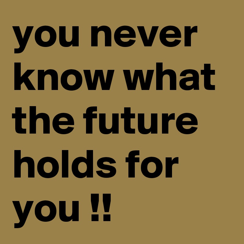 you never know what the future holds for you !!