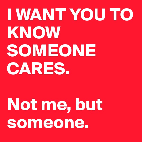 I WANT YOU TO KNOW SOMEONE CARES.

Not me, but someone.
