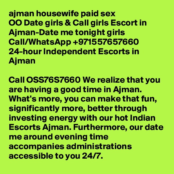 ajman housewife paid sex
OO Date girls & Call girls Escort in Ajman-Date me tonight girls
Call/WhatsApp +971557657660 24-hour Independent Escorts in Ajman 

Call OSS76S7660 We realize that you are having a good time in Ajman. What's more, you can make that fun, significantly more, better through investing energy with our hot Indian Escorts Ajman. Furthermore, our date me around evening time accompanies administrations accessible to you 24/7.