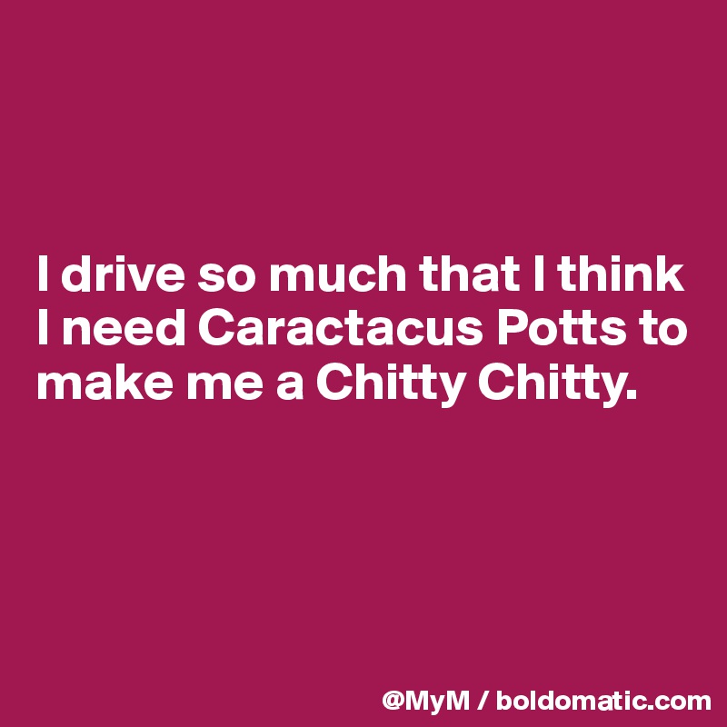 



I drive so much that I think I need Caractacus Potts to make me a Chitty Chitty.



