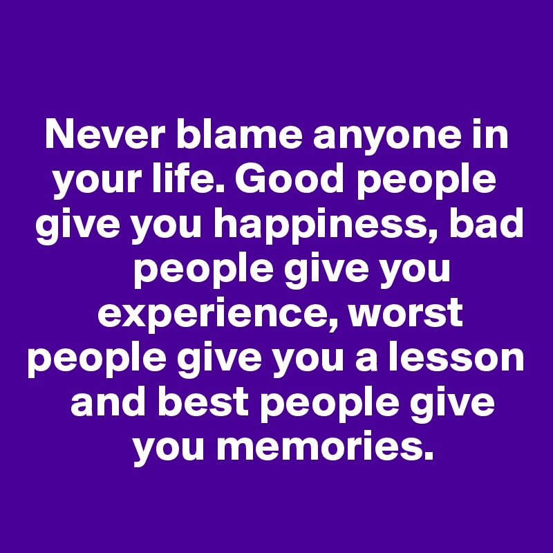                              

  Never blame anyone in 
   your life. Good people  
 give you happiness, bad 
            people give you
        experience, worst people give you a lesson 
     and best people give 
            you memories.
