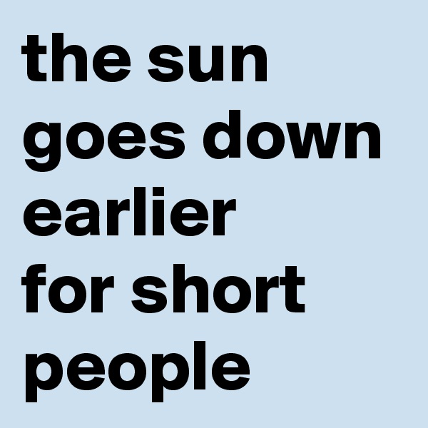 the sun goes down earlier 
for short people