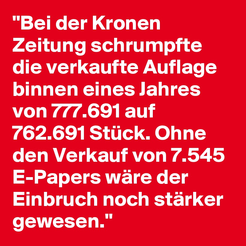 "Bei der Kronen Zeitung schrumpfte die verkaufte Auflage binnen eines Jahres von 777.691 auf 762.691 Stück. Ohne den Verkauf von 7.545 E-Papers wäre der Einbruch noch stärker gewesen."