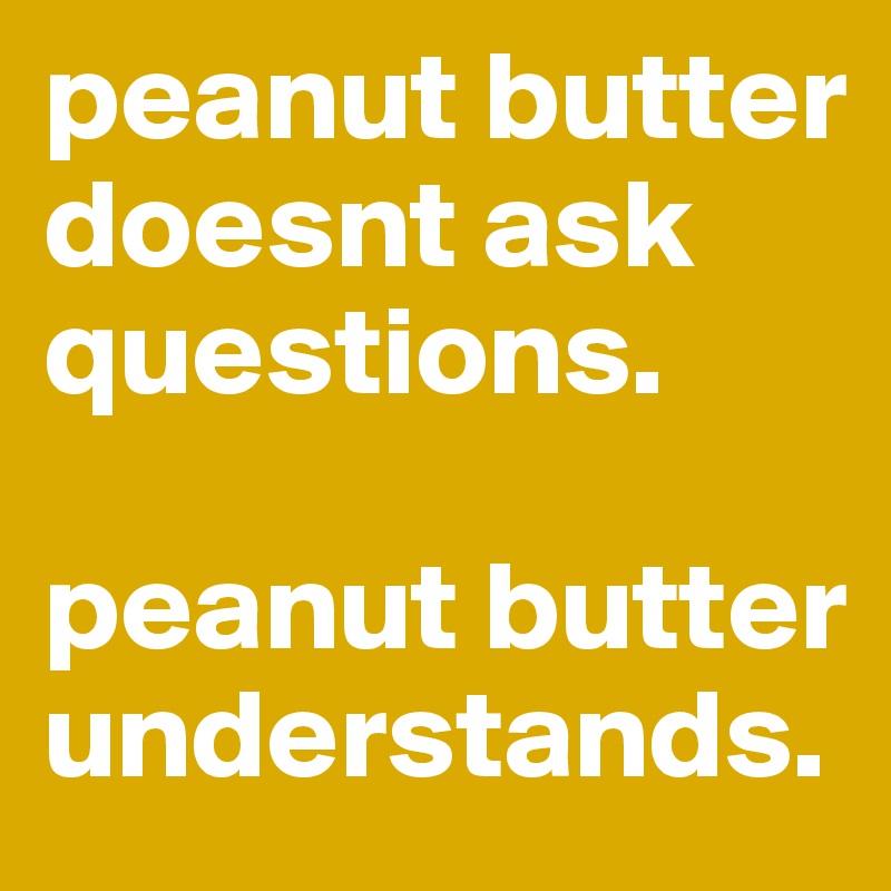 peanut butter doesnt ask questions. 

peanut butter understands. 
