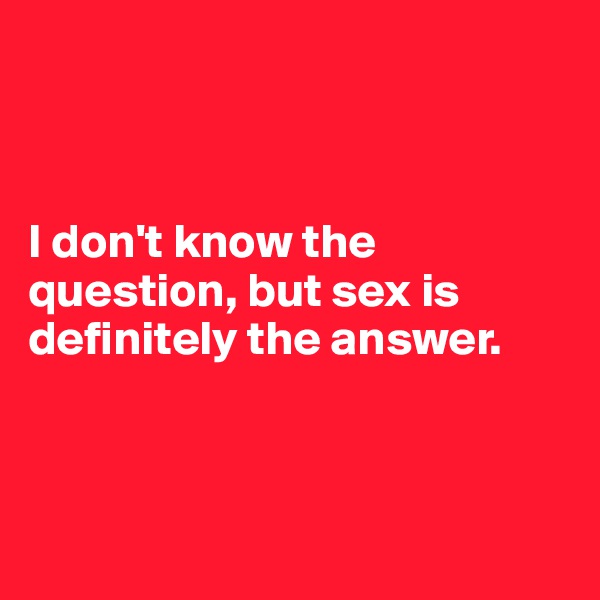 



I don't know the question, but sex is definitely the answer.



