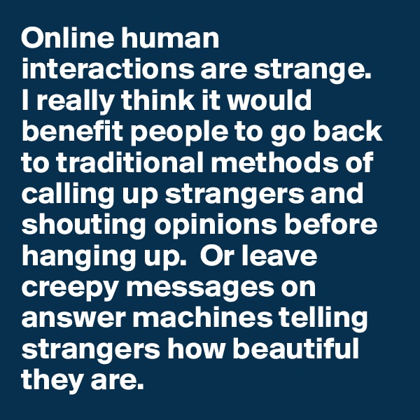 Online human interactions are strange. 
I really think it would benefit people to go back to traditional methods of calling up strangers and shouting opinions before hanging up.  Or leave creepy messages on answer machines telling strangers how beautiful they are. 