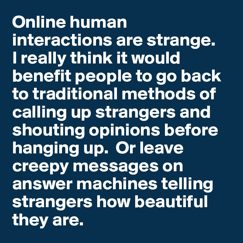 Online human interactions are strange. 
I really think it would benefit people to go back to traditional methods of calling up strangers and shouting opinions before hanging up.  Or leave creepy messages on answer machines telling strangers how beautiful they are. 
