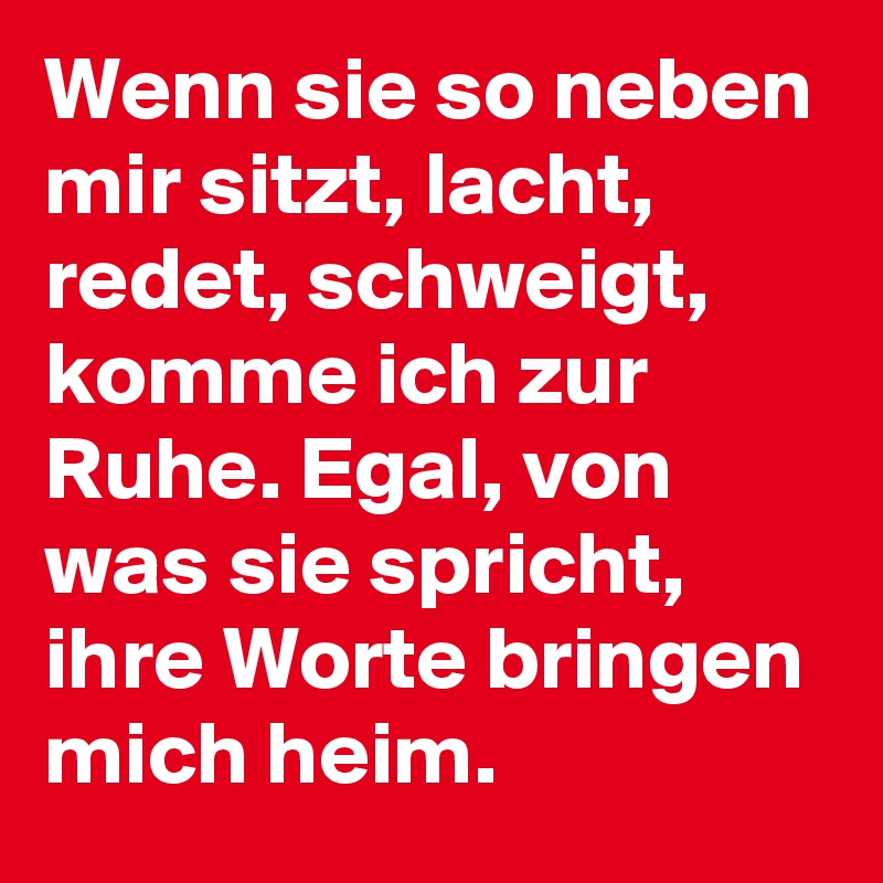 Wenn sie so neben mir sitzt, lacht, redet, schweigt, komme ich zur Ruhe. Egal, von was sie spricht, ihre Worte bringen mich heim.