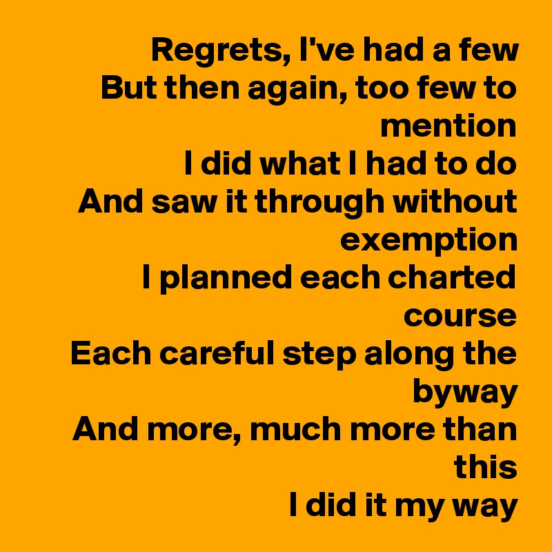 Regrets, I've had a few
But then again, too few to mention
I did what I had to do
And saw it through without exemption
I planned each charted course
Each careful step along the byway
And more, much more than this
I did it my way