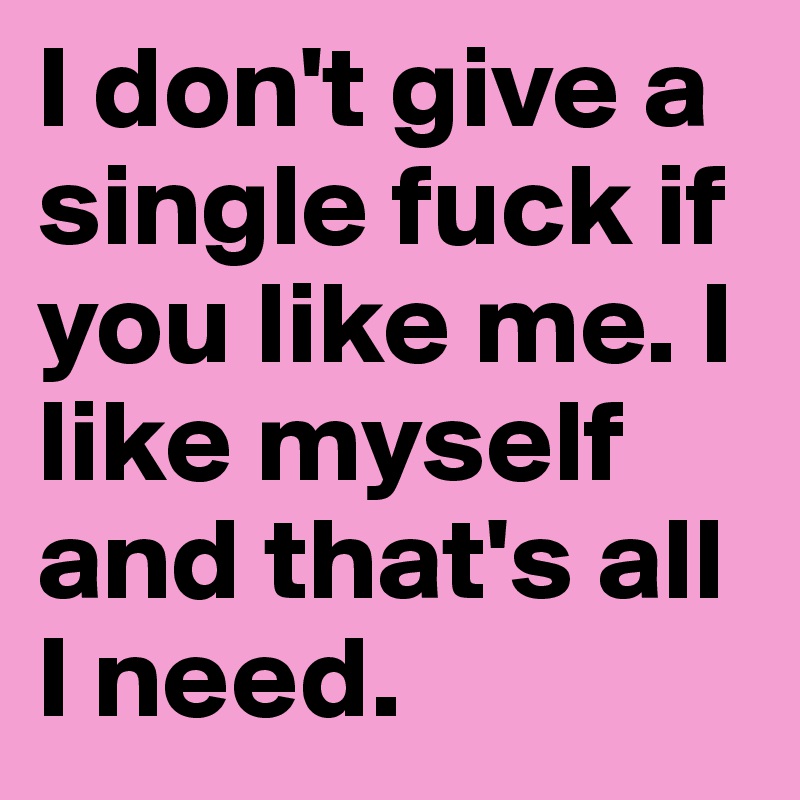 I don't give a single fuck if you like me. I like myself and that's all I need.