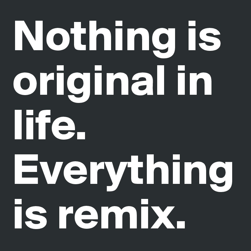 Nothing is original in life. 
Everything is remix. 