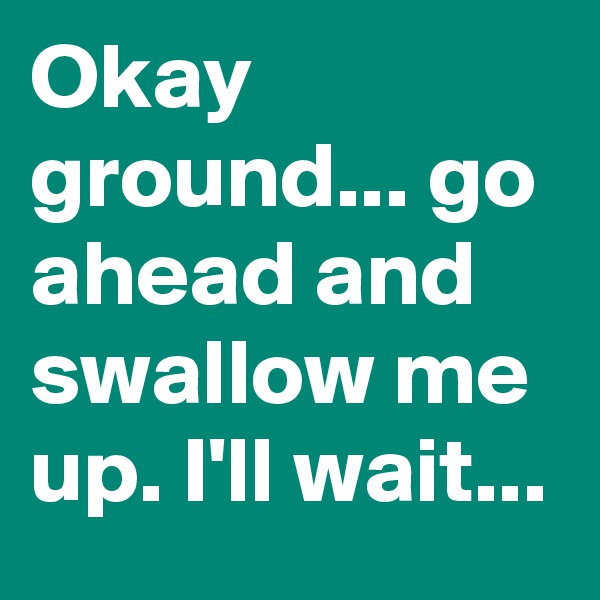 Okay ground... go ahead and swallow me up. I'll wait... 