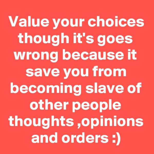 Value your choices though it's goes wrong because it save you from becoming slave of other people thoughts ,opinions and orders :)
