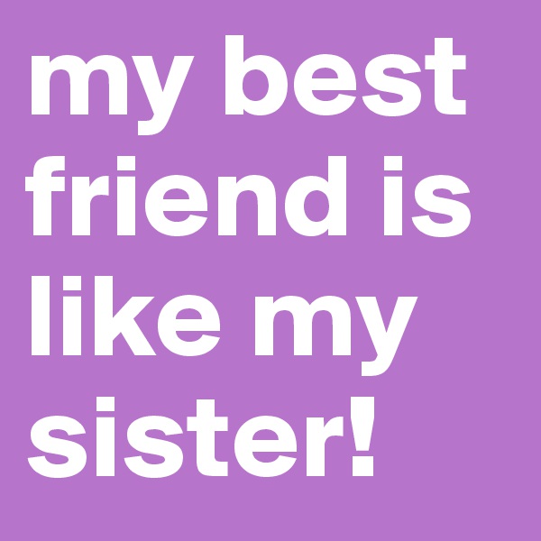 my best friend is like my sister!
