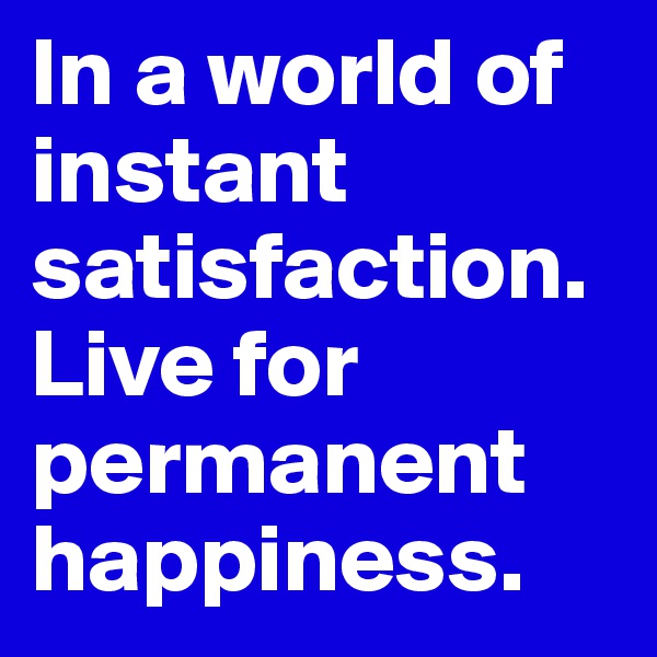 In a world of instant satisfaction. Live for permanent happiness. 